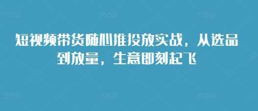 短视频带货随心推投放实战，从选品到放量，生意即刻起飞篙茗网-专注分享网络创业项目落地实操课程 – 全网首发_高质量创业项目输出篙茗网